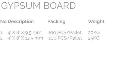 No	Description	Packing	Weight  1.	4’ X 8’ X 9.5 mm	100 PCS/Pallet	20KG 2.	4’ X 8’ X 12.5 mm	100 PCS/Pallet	25KG   GYPSUM BOARD