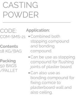 CODE:		 COM-SMS-21  Contents 18 KG/BAG  Packing 50 BAGS /PALLET CASTING POWDER Application: •	Combined both stopping compound and bonding compound.  •	Can be use as stopping compound for flushing joints of plaster board.  •	Can also use as bonding compound for fixing cornice to plasterboard wall and also ceiling.