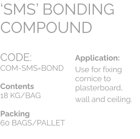 CODE:		 COM-SMS=BOND  Contents 18 KG/BAG  Packing 60 BAGS/PALLET ‘SMS’ BONDING COMPOUND Application: Use for fixing cornice to plasterboard,  wall and ceiling.