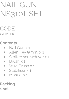 CODE:		 GHA-NG  Contents •	Nail Gun x 1 •	Allen Key (5mm) x 1 •	Slotted screwdriver x 1 •	Brush x 1 •	Wire Brush x 1 •	Stabiliser x 1 •	Manual x 1  Packing 1 set NAIL GUN  NS310T SET