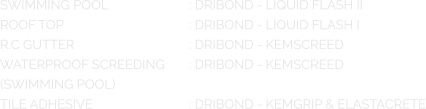 SWIMMING POOL			: DRIBOND - LIQUID FLASH II ROOF TOP				: DRIBOND - LIQUID FLASH I R.C GUTTER				: DRIBOND - KEMSCREED WATERPROOF SCREEDING	: DRIBOND - KEMSCREED (SWIMMING POOL) TILE ADHESIVE			: DRIBOND - KEMGRIP & ELASTACRETE